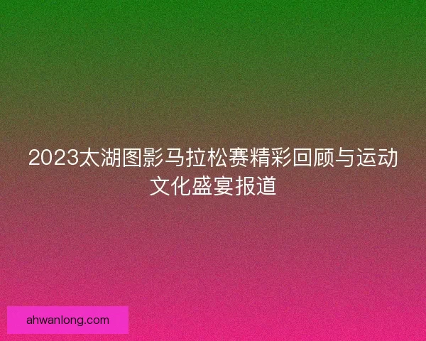 2023太湖图影马拉松赛精彩回顾与运动文化盛宴报道