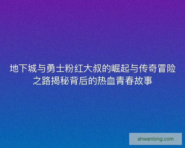 地下城与勇士粉红大叔的崛起与传奇冒险之路揭秘背后的热血青春故事