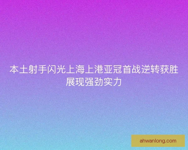 本土射手闪光上海上港亚冠首战逆转获胜展现强劲实力