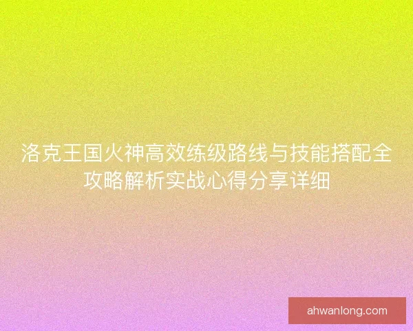 洛克王国火神高效练级路线与技能搭配全攻略解析实战心得分享详细