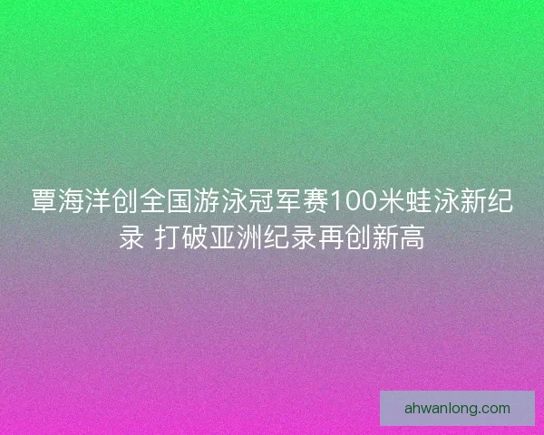 覃海洋创全国游泳冠军赛100米蛙泳新纪录 打破亚洲纪录再创新高