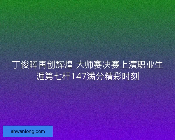 丁俊晖再创辉煌 大师赛决赛上演职业生涯第七杆147满分精彩时刻