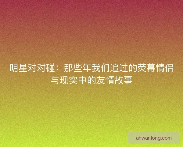 明星对对碰：那些年我们追过的荧幕情侣与现实中的友情故事