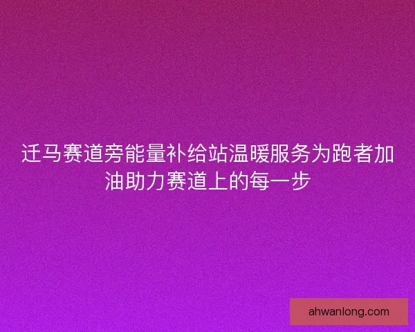 迁马赛道旁能量补给站温暖服务为跑者加油助力赛道上的每一步