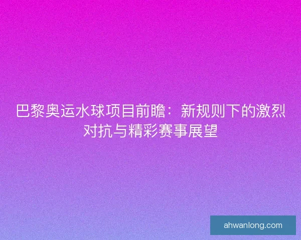 巴黎奥运水球项目前瞻：新规则下的激烈对抗与精彩赛事展望