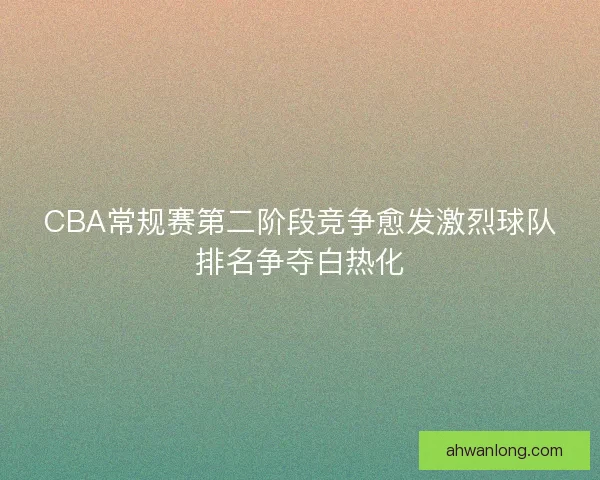CBA常规赛第二阶段竞争愈发激烈球队排名争夺白热化