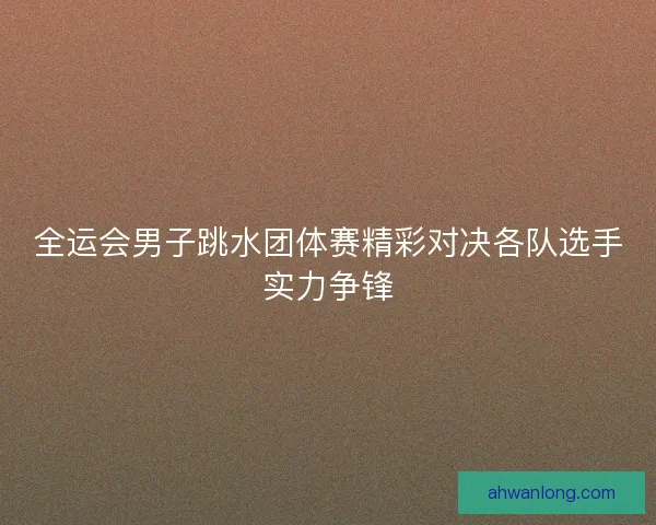 全运会男子跳水团体赛精彩对决各队选手实力争锋