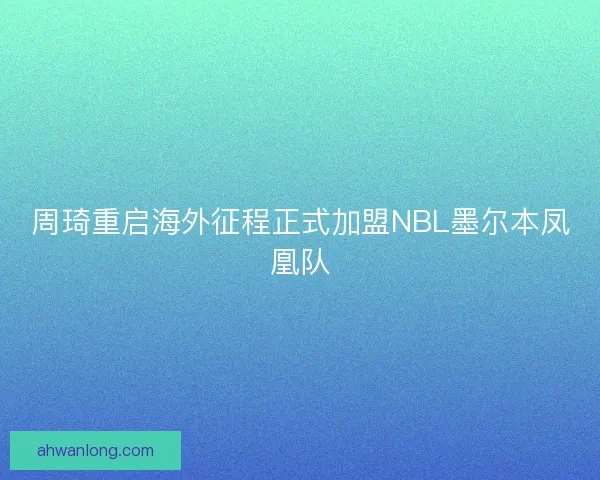 周琦重启海外征程正式加盟NBL墨尔本凤凰队