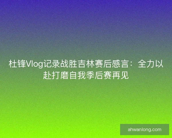 杜锋Vlog记录战胜吉林赛后感言：全力以赴打磨自我季后赛再见