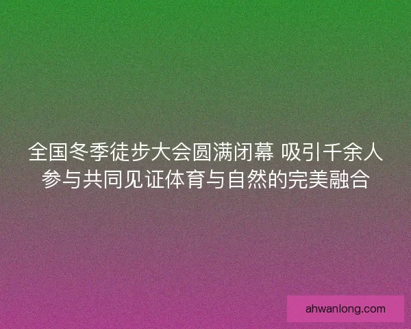 全国冬季徒步大会圆满闭幕 吸引千余人参与共同见证体育与自然的完美融合