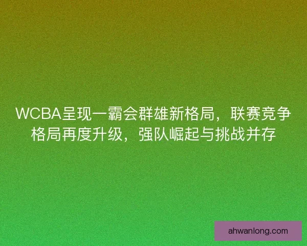 WCBA呈现一霸会群雄新格局，联赛竞争格局再度升级，强队崛起与挑战并存