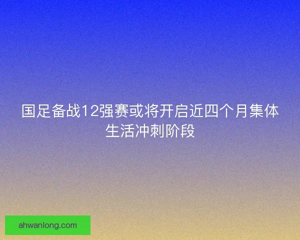 国足备战12强赛或将开启近四个月集体生活冲刺阶段