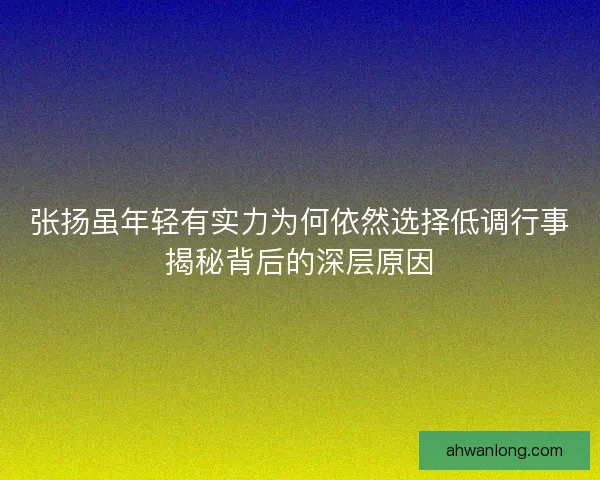 张扬虽年轻有实力为何依然选择低调行事揭秘背后的深层原因