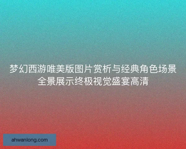 梦幻西游唯美版图片赏析与经典角色场景全景展示终极视觉盛宴高清