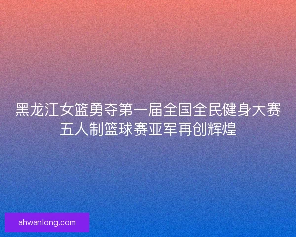 黑龙江女篮勇夺第一届全国全民健身大赛五人制篮球赛亚军再创辉煌