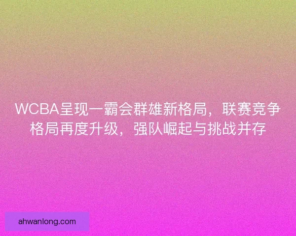 WCBA呈现一霸会群雄新格局，联赛竞争格局再度升级，强队崛起与挑战并存